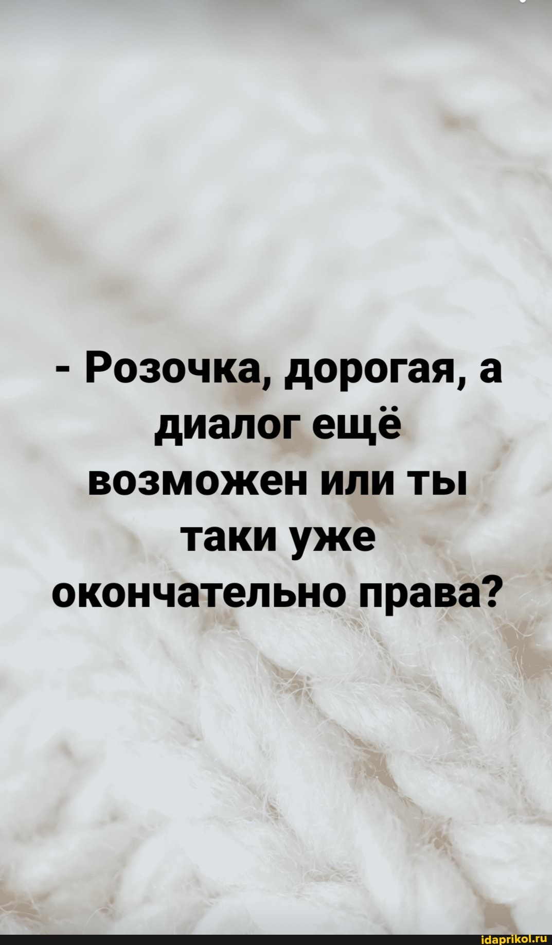 - Розочка, дорогая, а диалог еще возможен или ты таки уже окончательно права?