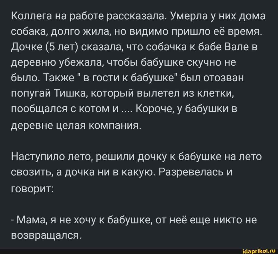 Коллега на работе рассказала. Умерла у них дома собака, долго жила, но видимо пришло её время.
Дочке (5 лет) сказала, что собачка к бабе Вале деревню убежала, чтобы бабушке скучно не было. Также " в гости к бабушке" был отозван попугай Тишка, который вылетел из клетки, пообщался с котом и Короче, у бабушки деревне целая компания.
Наступило лето, решили дочку к бабушке на лето свозить, а дочка ни в какую. Разревелась и говорит:
- Мама, я не хочу к бабушке, от неё еще никто не возвращался.