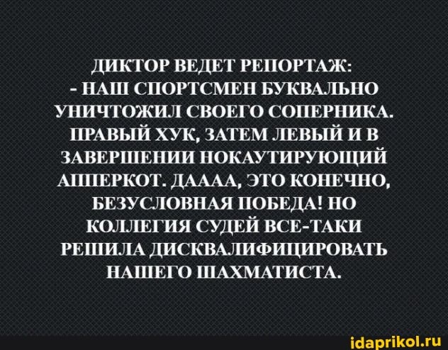 ДИКТОР ВЕДЕТ РЕПОРТАЖ:
- НАШ СПОРТСМЕН БУКВАЛЬНО УНИЧТОЖИЛ СВОЕГО СОПЕРНИКА.
ПРАВЫЙ ХУК, ЗАТЕМ ЛЕВЫЙ И В ЗАВЕРШЕНИИ НОКАУТИРУЮЩИЙ АППЕРКОТ. ДАЛА, ЭТО КОНЕЧНО,
БЕЗУСЛОВНАЯ ПОБЕДА! НО КОЛЛЕГИЯ СУДЕЙ ВСЕ-ТАКИ РЕШИЛА ДИСКВАЛИФИЦИРОВАТЬ НАШЕГО ШАХМАТИСТА.