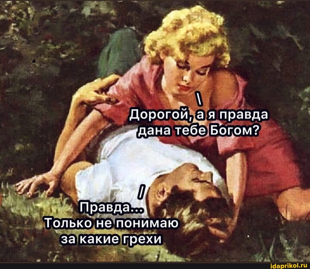 Дорогой, ая правда
. 'дана тебе Богом?
Правда..
Только не понимаю за какие грехи