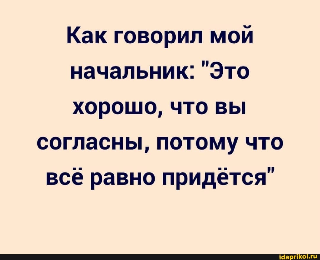 Как говорил мой начальник: "Это хорошо, что вы согласны, потому что всё равно придётся"