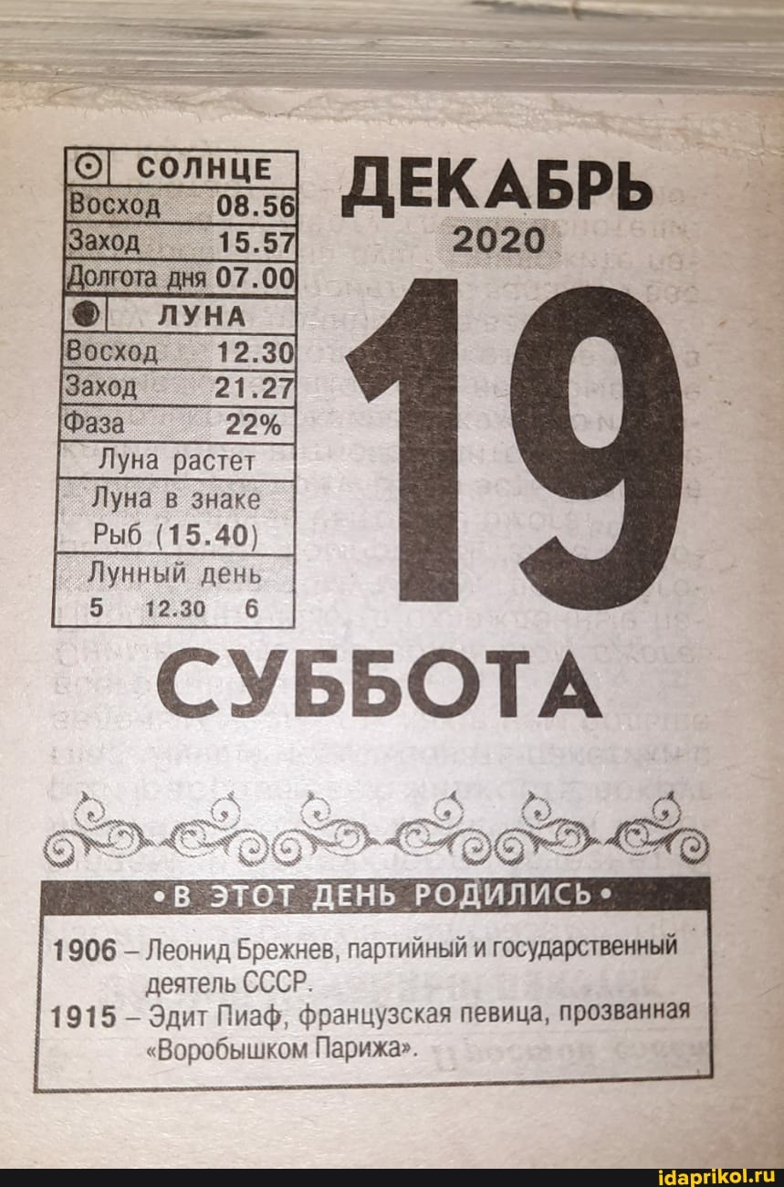 ДЕКАБРЬ
2020
'19
СОЛНЦЕ
Заход 15.5
Восход 12.30
Фаза 22%
Луна в знаке
Рыб (15.40;
Лунный день
5 12.30
СУББОТА
ЭТОТ ДЕНЬ РОДИЛИСЬ
1906 Леонид Брежнев, партийный и государственный
деятель СССР
1915 Эдит Пизф французская певица, прозванная
"Воробышком Парижа"