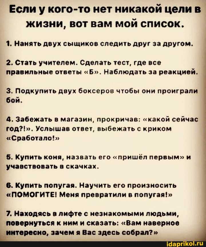 Если у кого-то нет никакой цели в жизни, вот вам мой список.
1. Нанять двух сыщиков следить друг за другом.
2. Стать учителем. Сделать тест, где все правильные ответы "Б". Наблюдать за реакцией.
3. Подкупить двух боксеров чтобы они проиграли бой.
4. Забежать в магазин, прокричав; "какой сейчас год?!". Услышав ответ, выбежать с криком I
"Сработало!"
5. Купить коня, назвать его "пришёл первым" и учавствовать в скачках.
6. Купить попугая. Научить его произносить
"ПОМОГИТЕ! Меня превратили в попугая!>
7. Находясь в лифте с незнакомыми людьми, повернуться к ним и сказать: "Вам наверное интересно, зачем я Вас здесь собрал?"