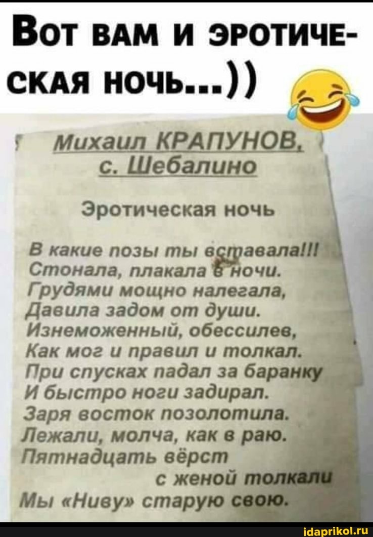 ВОТ ВАМ И ЭРОТИЧЕ-
СКАЯ НОЧЬ...))
г Михаил КРАП НОВ
с. Шебалино
Эротическая ночь
В какие позы ты вставала!
Стонала, плакала Ночи.
Грудями мощно налегала,
Давила задом от души.
Изнеможенный, обессилев,
Как мог и правил и толкал.
При спусках падал за ба
И быстро ноги задирал.
Заря восток позолотила.
Лежали, молча, как в раю.
Пятнадцать вёрст с женой
Мы "Ниву" старую