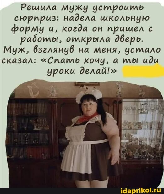 Решила мужу устроить сюририз: надела школьную форму и, когда он прищел с
работы, олкрыла дверь.
Муж, взглянув на меня, усилало сказал: "Спать хочу, а ты иди уроки делай!"