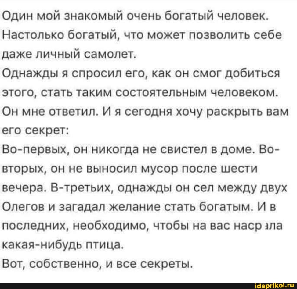 Один мой знакомый очень богатый человек.
Настолько богатый, что может позволить себе даже личный самолет.
Однажды я спросил его, как он смог добиться этого, стать таким состоятельным человеком.
Он мне ответил. И я сегодня хочу раскрыть вам его секрет:
Во-первых, он никогда не свистел в доме. Во- вторых, он не выносил мусор после шести вечера. В-третьих, однажды он сел между двух
Олегов и загадал желание стать богатым. Ив последних, необходимо, чтобы на вас наср зла какая-нибудь птица.
Вот, собственно, и все секреты.