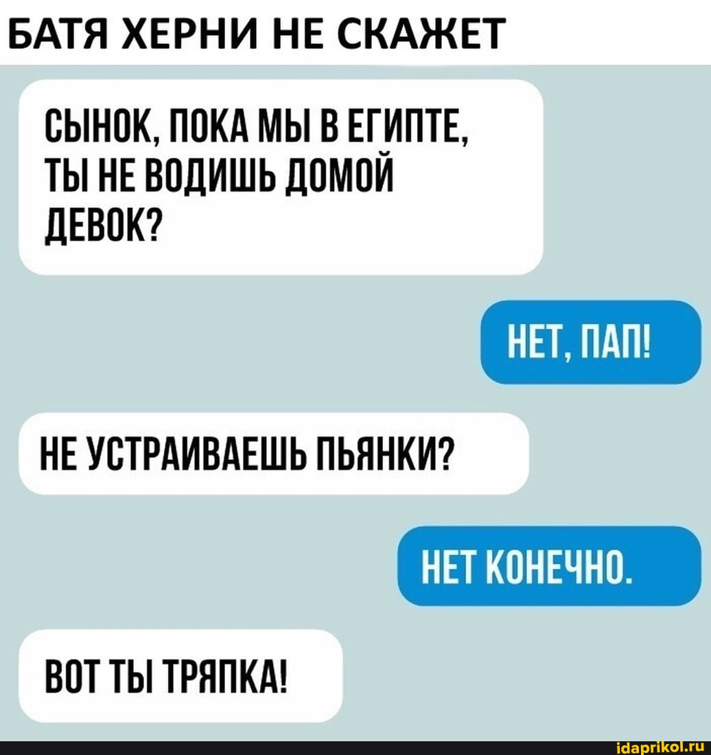 БАТЯ ХЕРНИ НЕ СКАЖЕТ СЫНОК, ПОКА МЫ В ЕГИПТЕ,
ТЫ НЕВОДИШЬ ДОМОЙ ДЕВОК?
НЕ УСТРАИВАЕШЬ ПЬЯНКИ?
НЕТ ПАЯ!
НЕТ КОНЕЧНО.
ВОТ ТЫ ТРЯПКА!