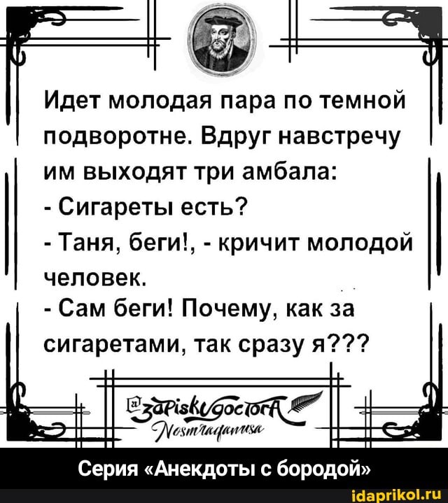 Идет молодая пара по темной подворотне. Вдруг навстречу
им выходят три амбала:
- Сигареты есть?
- Таня, беги!, - кричит молодой
человек.
- Сам беги! Почему, как за
сигаретами, так сразу я???
Серия "Анекдоты бородой" - Серия «Анекдоты с бородой»