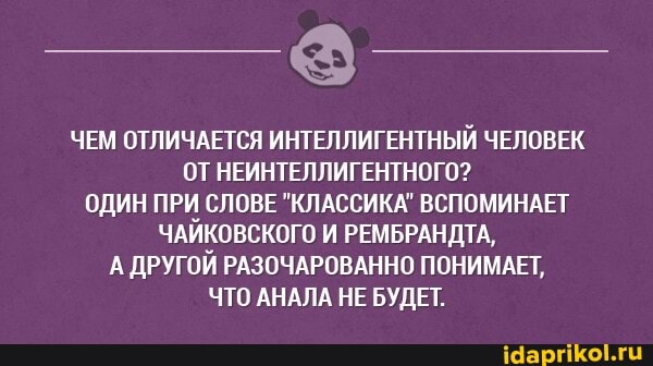ЧЕМ ОТЛИЧАЕТСЯ ИНТЕЛЛИГЕНТНЫЙ ЧЕЛОВЕК ОТ НЕИНТЕЛЛИГЕНТНОГО?
ОДИН ПРИ СЛОВЕ "КЛАССИКА" ВСПОМИНАЕТ ЧАЙКОВСКОГО И РЕМБРАНДТА,
А ДРУГОЙ РАЗОЧАРОВАННО ПОНИМАЕТ,
ЧТО АНАЛА НЕ БУДЕТ.