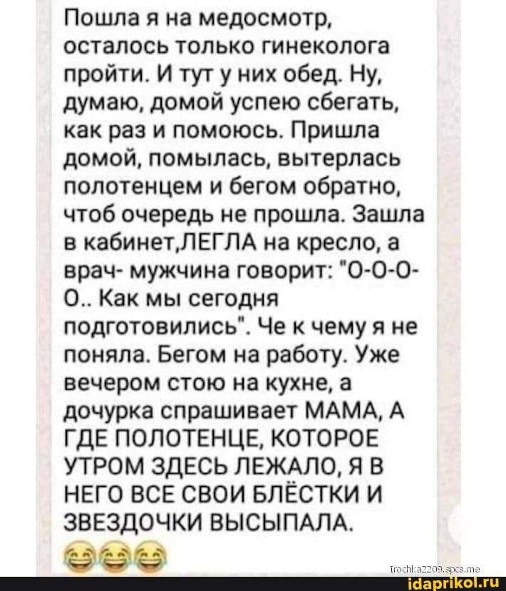 Пошла я на медосмотр, осталось только гинеколога пройти. И них обед. Ну, думаю, домой успею сбегать, как раз и помоюсь. Пришла домой, помылась, вытерлась полотенцем и бегом обратно, чтоб очередь не прошла. Зашла в кабинет, ЛЕГЛА на кресло, а врач- мужчина говорит: "О-0-0-
О.. Как мы сегодня подготовились". Че к чему я не поняла. Бегом на работу. Уже вечером стою на кухне, а дочурка спрашивает МАМА, А ГДЕ ПОЛОТЕНЦЕ, КОТОРОЕ УТРОМ ЗДЕСЬ ЛЕЖАЛО, Я В НЕГО ВСЕ СВОИ БЛЁСТКИ И ЗВЕЗДОЧКИ ВЫСЫПАЛА.