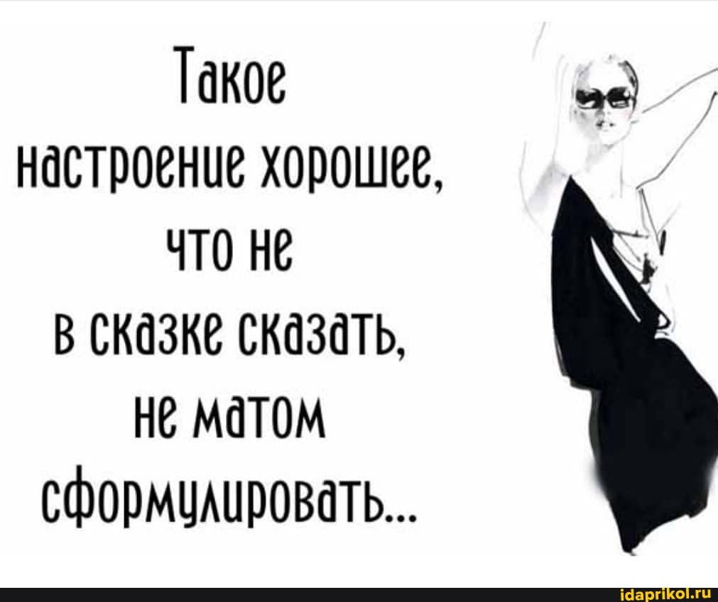 Такое настроение хорошее, чТО Не в сказке сказать,
Не матом сформулировать...