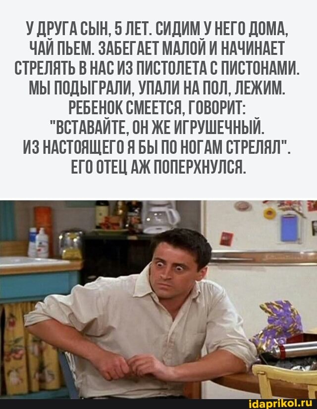 У ДРУГА СЫН, 5 ЛЕТ. СИДИМ У НЕГО ДОМА,
ЧАЙ ПЬЕМ. ЗАБЕГАЕТ МАЛОИ И НАЧИНАЕТ
СТРЕЛЯТЬ В НАС ИЗ ПИСТОЛЕТА С ПИСТОНАМИ.
МЫ ПОДЫГРАЛИ, УПАЛИ НА ПОЛ, ЛЕЖИМ.
РЕБЕНОК СМЕЕТСЯ, ГОВОРИТ:
"ВСТАВАИТЕ, ОН ЖЕ ИГРУШЕЧНЫЙ.
ИЗ НАСТОЯЩЕГО Я БЫ ПО НОГАМ СТРЕЛЯЛ".
ЕГО ОТЕЦ АЖ ПОПЕРХНУЛСЯ.