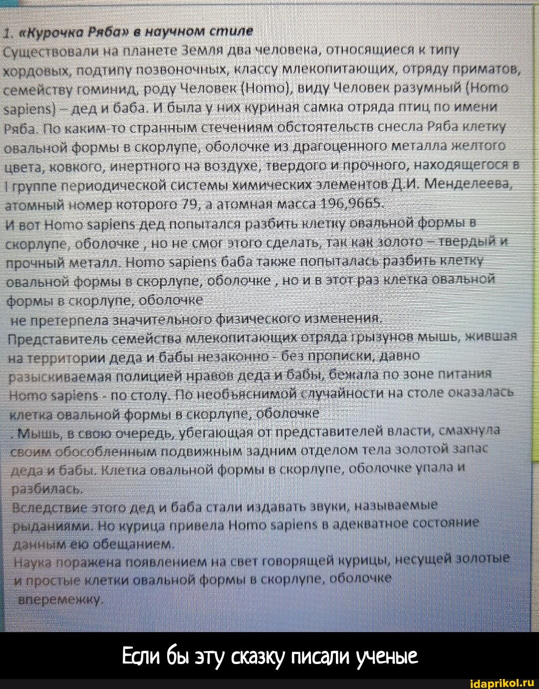 1 "Курочка Ряба" в научном стиле
существовали на планете Земля два человека, относящиеся типу хордовых, подтипу пи ссу млекопитающих, отряду приматов, семейству гоминид, роду Человек (Ното), виду Человек разумный харегу: дед баба И была у них куриная самка отряда птиц по имени
Раба каким то странным течениям обе псятельств снесла Ряба клетку
овальной Фермы в скорлупе, оболочке из драгоценного металла
цвета, ковкого, инертного на воздухе, твердого и прочного, находя.
группег рлисдической системы химических элементов ДИ Менде атомный номер которого //9. атомная масса 196,9665
И сариню Дед попьгался ра бии, клетку овальной формы: скорлупе "'болочке но не сделать. гнскак пверди прочный металл Нойь заре баба также попыталась разбить овальной гармы в скорлупе, оболачие, но в мограз клегка овальн.
формы в. корлуне, оболочке
не претерпела значительного фи изменения
Представитель семейтва млекопитакнцих отряда трызунов натег; ории деда и бабы незконно безпрописки. давно
сивабмая полицией нравон деда бабы, бежала пе бита
из
ното заре по столу. По необяснимой лучайности насто клегка овальной формы вскораупе, оболочке
Мышь, в свою очередь, убсгающая от иреду тавитолей махну 14 свсим обявиным полвижным задним отдепом тела деда бабы. овальной формы в скорлупе, оболочке упала разбилась.
Вследствие лого дед и баба стали издавать звуки, на ниваемые рыданиями. Но курица привела Нопю в адекватное состояние данным ею обещанием.
Наука поражена появлением на свет говорящей курицы, несущей золотые и простые клетки овальной формы в скорлупе, оболочке
Если бы эту сказку писали ученые
вперемежку. - Если бы эту сказку писали ученые