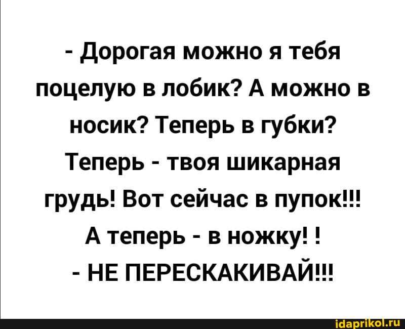 - Дорогая можно я тебя поцелую в лобик? А можно в носик? Теперь в губки?
Теперь - твоя шикарная грудь! Вот сейчас в пупок!!!
А теперь - в ножку! !
- НЕ ПЕРЕСКАКИВАЙ!!