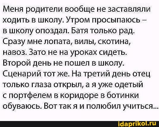 Меня родители вообще не заставляли ходить в школу. Утром просыпаюсь -
в школу опоздал. Батя только рад.
Сразу мне лопата, вилы, скотина,
навоз. Зато не на уроках сидеть.
Второй день не пошел в школу.
Сценарий тот же. На третий день отец только глаза открыл, а я уже одетый
портфелем в коридоре в ботинки обуваюсь. Вот так я и полюбил учиться...