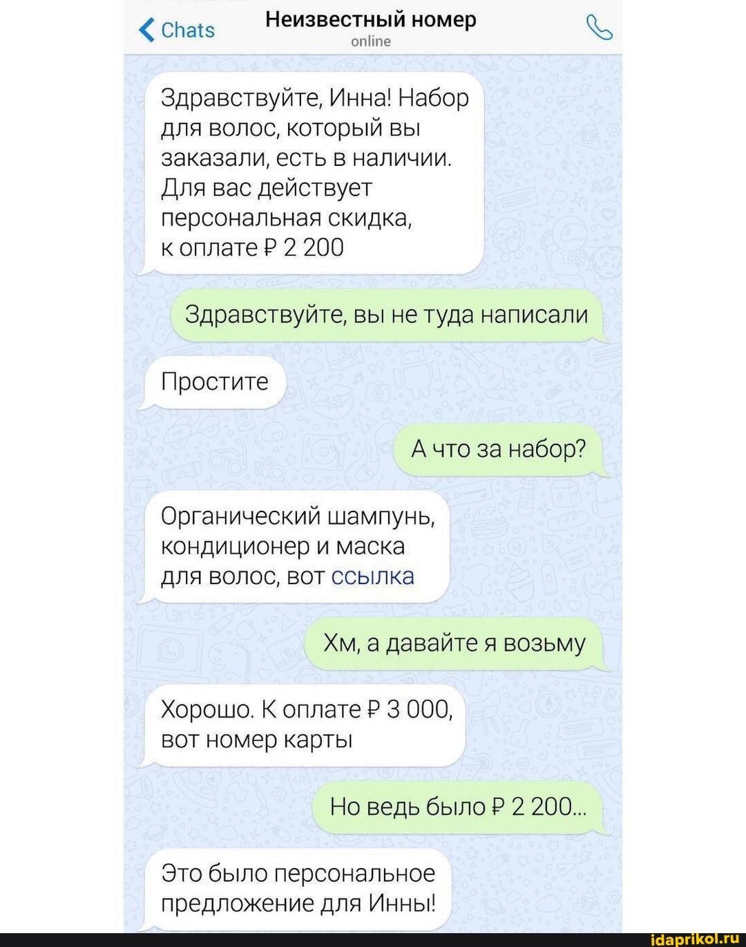 спаз Неизвестный номер
опипе
Здравствуйте, Инна! Набор для волос, который вы заказали, есть в наличии.
Для вас действует
персональная скидка, к оплате Р 2 200
Здравствуйте, вы не туда написали
Простите
А что за набор?
Органический шампунь, кондиционер и маска для волос, вот ссылка
Хм, а давайте я возьму
Хорошо. К оплате Р 3 000, вот номер карты
Но ведь было Р 2 200...
Это было персональное предложение для Инны!