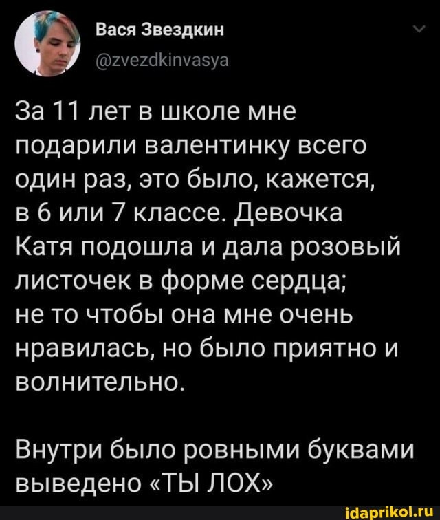 Вася Звездкин
За 11 лет в школе мне подарили валентинку всего один раз, это было, кажется,
в били 7 классе. Девочка
Катя подошла и дала розовый листочек в форме сердца;
не то чтобы она мне очень нравилась, но было приятно и волнительно.
Внутри было ровными буквами выведено "ТЫ ЛОХ"