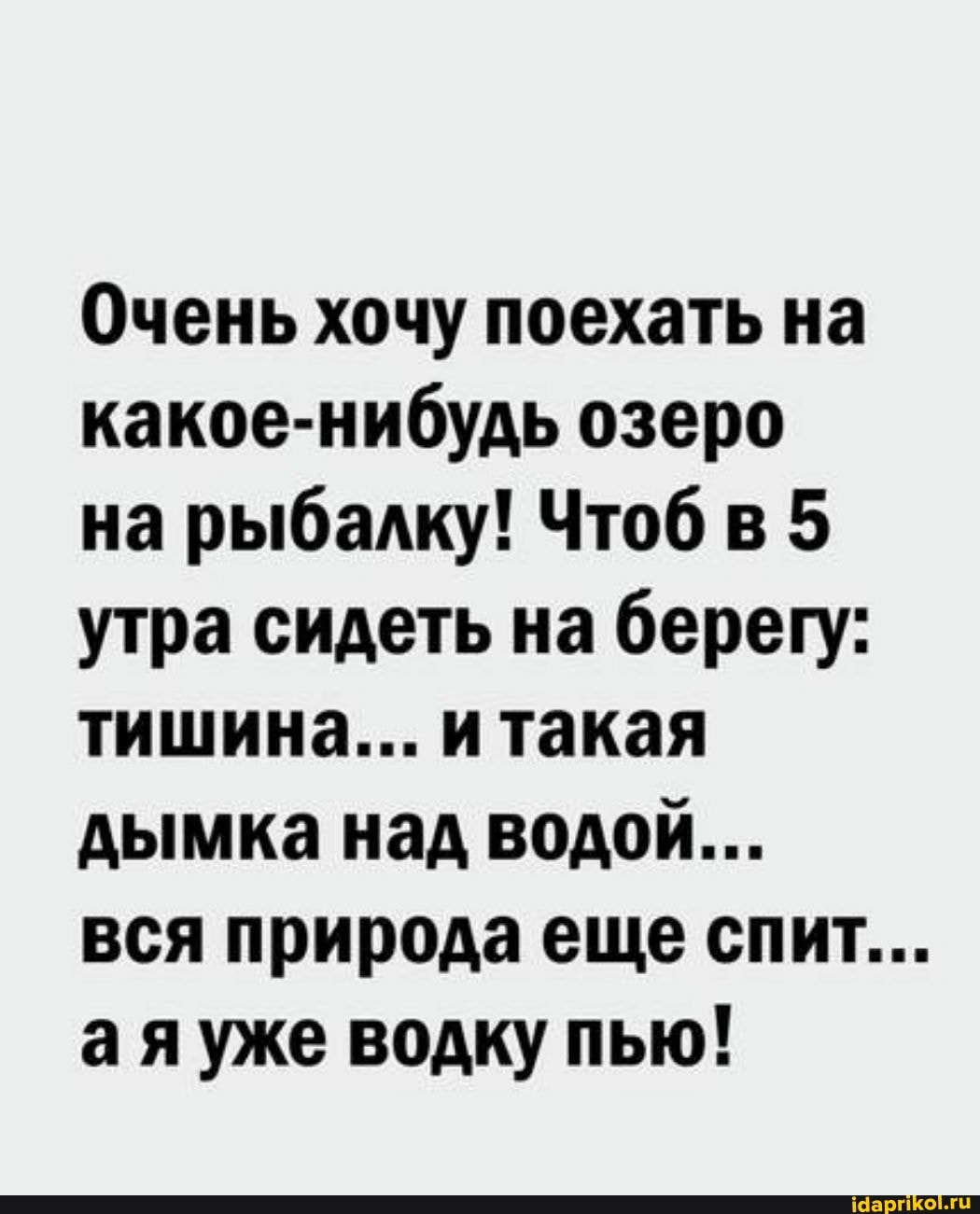 Очень хочу поехать на какое-нибудь озеро на рыбалку! Чтоб в 5 утра сидеть на берегу: тишина... и такая дымка над водой...
вся природа еще спит...
ая уже водку пью!