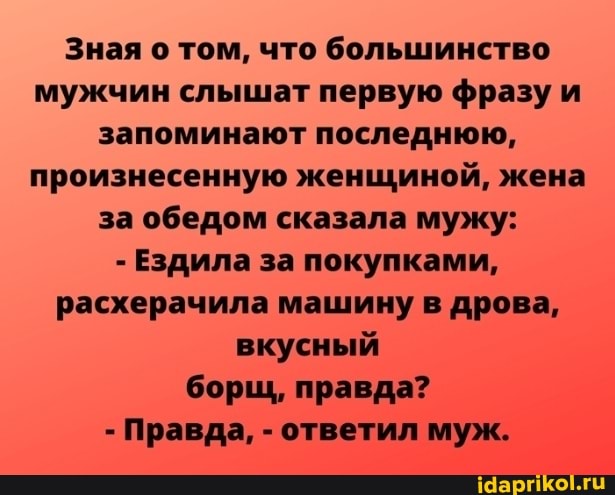Зная о том, что большинство мужчин слышат первую фразу и запоминают последнюю, произнесенную женщиной, жена за обедом сказала мужу:
- Ездила за покупками, расхерачила машину в дрова, вкусный борщ, правда?
Правда, - ответил муж.