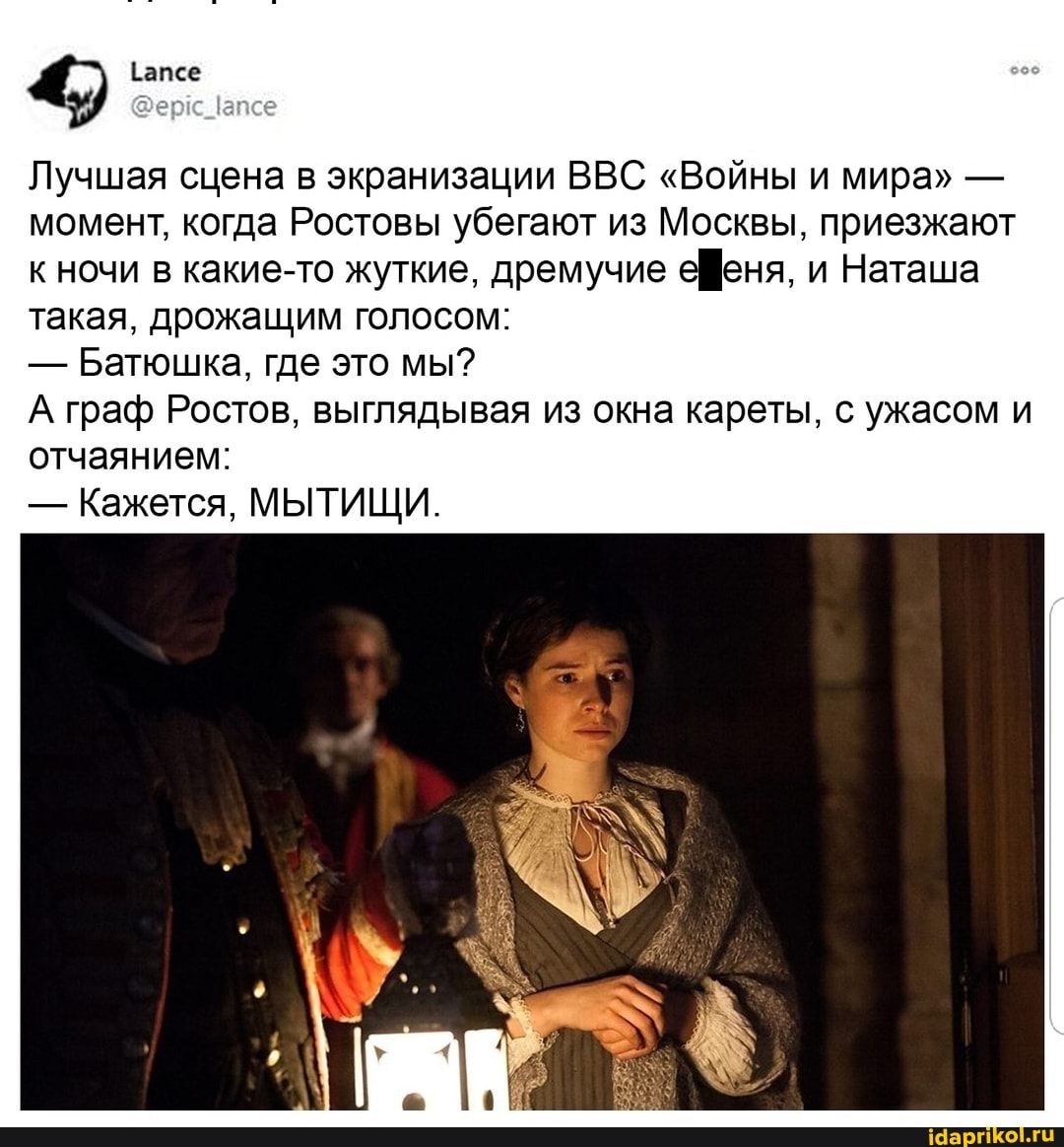Лучшая сцена в экранизации ВВС "Войны и мира" - момент, когда Ростовы убегают из Москвы, приезжают к ночи в какие-то жуткие, дремучие ефеня, и Наташа такая, дрожащим голосом:
- Батюшка, где это мы?
А граф Ростов, выглядывая из окна кареты, с ужасом и отчаянием:
- Кажется, МЫТИЩИ.