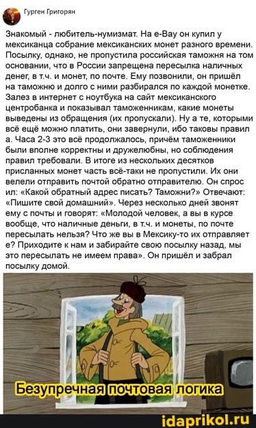 Знакомый - любитель-нумизмат. На е-Вау он купилу мексиканца собрание мексиканских монет разного времени
Посылку, однако, не пропустила российская таможня на том основании, что в России запрещена пересылка наличных денег втч. и монет, по почте. Ему позвонили, он пришёл на таможню и долго с ними разбирался по каждой монетке.
Залез в интернет с ноутбука на сайт мексиканского центробанка и показывал таможенникам, какие монеты выведены из обращения (их пропускали), Ну а те, которыми ещё можно платить, они завернули, ибо таковы правил а. Часа 2-3 это всё продолжалось, причём таможенники
'были вполне корректны и дружелюбны, но соблюдения правил требовали. В итоге из нескольких десятков присланных монет часть всё-таки не пропустили. Их они велели отправить почтой обратно отправителю. Он спрос ил: "Какой обратный адрес писать? Таможни?" Отвечают:
"Пишите свой домашний". Через несколько дней звонят
ему с почты и говорят: "Молодой человек, а вы в курсе вообще, что наличные деньги, в тч. и монеты, по почте пересылать нельзя? Что же вы в Мексику-то их отправляет е? Приходите к нам и забирайте свою посылку назад, мы это пересылать не имеем права". Он пришёл и забрал посылку домой,