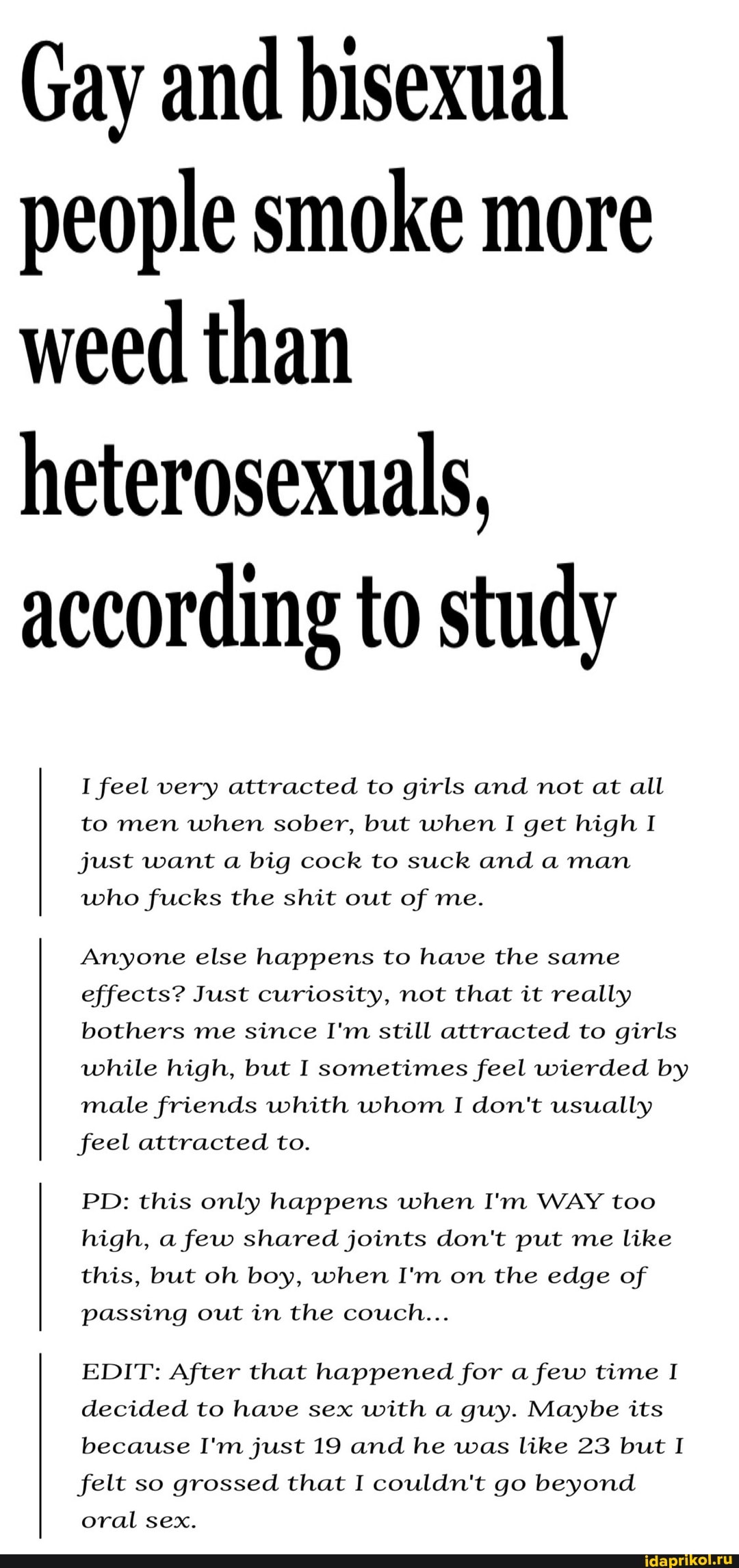 Gay and bisexual people smoke more weed than heterosexuals, according to study
I feel very attracted to girls and not at all to men when sober, but when I get high I just want a big cock to suck and a man who fucks the shit out of me.
Anyone else happens to have the same effects? Just curiosity, not that it really bothers me since I'm still attracted to girls while high, but I sometimes feel wierded by male friends whith whom I don't usually feel attracted to.
high, a few shared joints don't put me like this, but oh boy, when I'm on the edge of
passing out in the couch...
EDIT: After that happened for a few time I decided to have sex with a guy. Maybe its because I'm just 19 and he was like 23 but I felt so grossed that I couldn't go beyond
PD: this only happens when I'm WAY too oral sex.