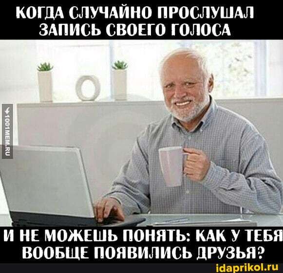 КОГДА СЛУЧАЙНО ПРОСЛУШАЛ
ЗАПИСЬ СВОЕГО ГОЛОСА
Е
И НЕ МОЖЕШЬ
ПОНЯТЬ: КАК У ТЕБЯ
ВООБЩЕ ПОЯВИЛИСЬ ДРУЗЬЯ?