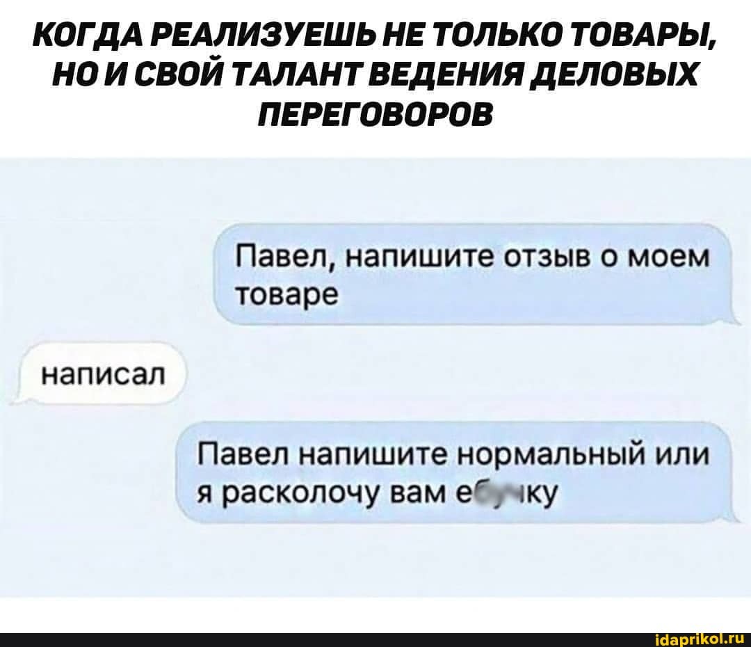 КОГДА РЕАЛИЗУЕШЬ НЕ ТОЛЬКО ТОВАРЫ,
НО И СВОИ ТАЛАНТ ВЕДЕНИЯ ДЕЛОВЫХ ПЕРЕГОВОРОВ
Павел, напишите отзыв о моем товаре
написал
Павел напишите нормальный или я расколочу вам е*! -чку