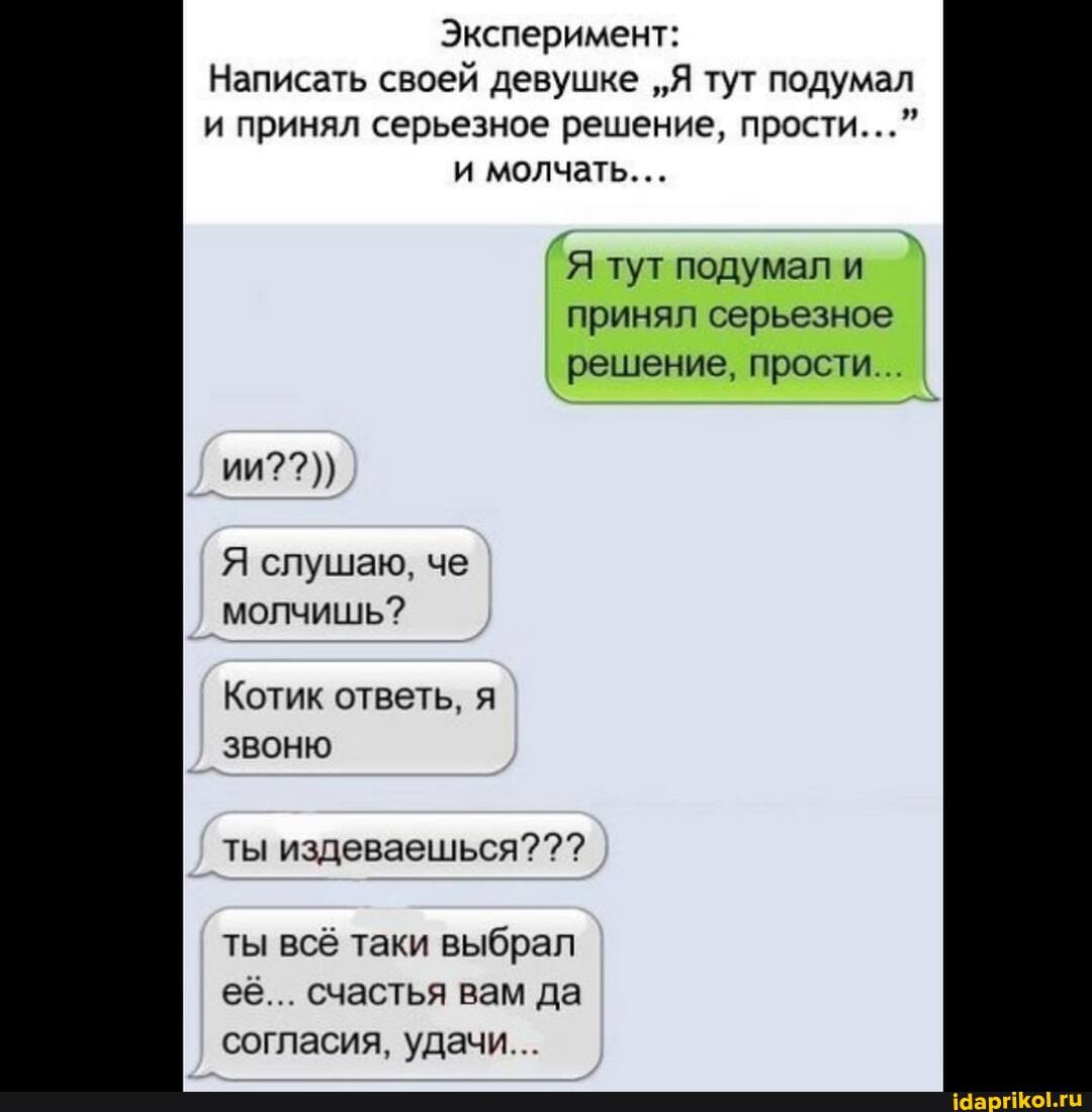 Эксперимент:
Написать своей девушке "Я тут подумал и принял серьезное решение, прости..." и молчать...
Я тут подумал и принял серьезное решение, прости... I
ии??))
Я слушаю, че молчишь?
Котик ответь, я звоню
ты издеваешься?
ты всё таки выбрал её... счастья вам да согласия, удачи...