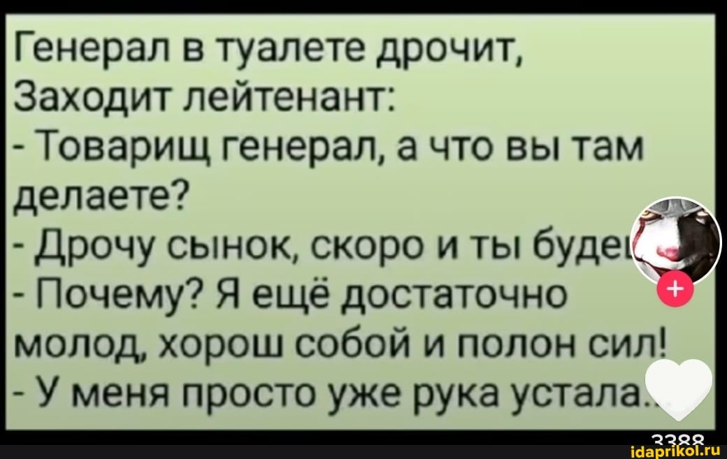 Генерал в туалете дрочит,
Заходит лейтенант:
- Товарищ генерал, а что вы там делаете?
- Дрочу сынок, Почему? скоро ещё и ты буде
- Почему? Я ещё достаточно
молод, хорош собой и полон сил!
- У меня просто уже рука устала..