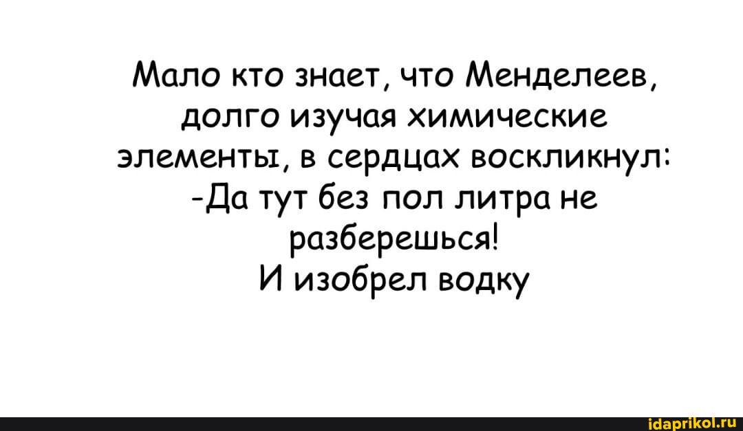 Мало кто знает, что Менделеев, долго изучая химические элементы, в сердцах воскликнул:
-Да тут без пол литра не разберешься!
И изобрел водку