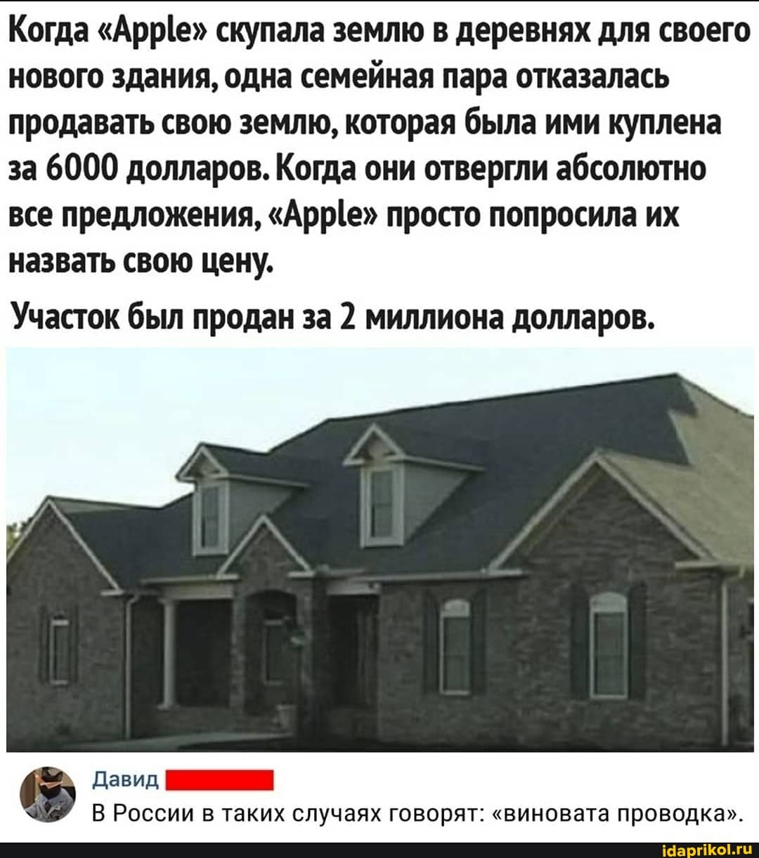 Когда "Арре" скупала землю в деревнях для своего
нового здания, одна семейная пара отказалась
продавать свою землю, которая была ими куплена
за 6000 долларов. Когда они отвергли абсолютно
все предложения, "Арр(е" просто попросила их
назвать свою цену.
Участок был продан за 2 миллиона долларов.
Давид, ПИ
В России в таких случаях говорят: "виновата проводка".