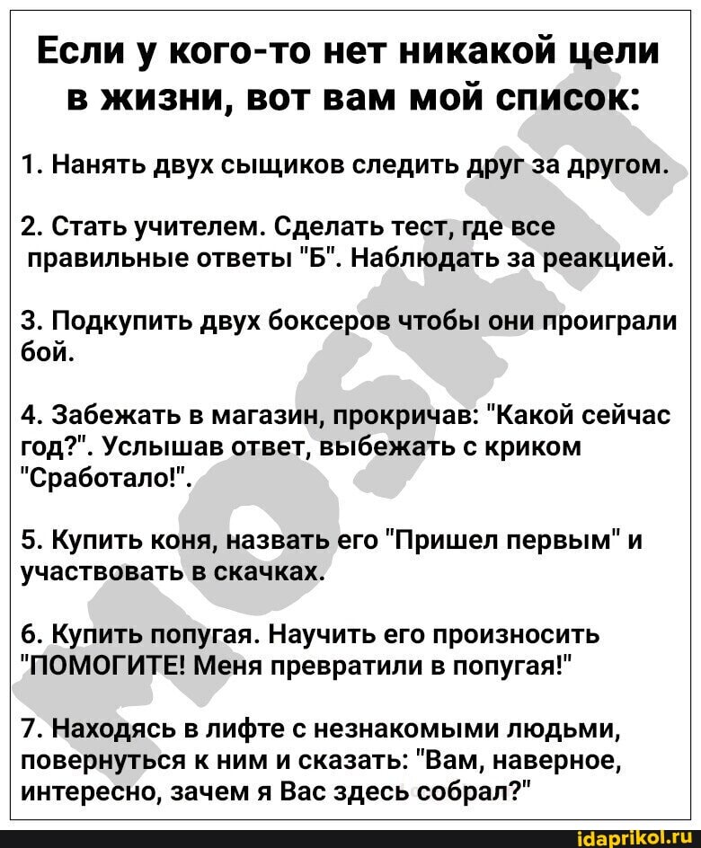 Если у кого-то нет никакой цели
в жизни, вот вам мой список:
1. Нанять двух сыщиков следить друг за другом.
2. Стать учителем. Сделать тест, где все
правильные ответы "Б". Наблюдать за реакцией.
3. Подкупить двух боксеров чтобы они проиграли
бой.
4. Забежать в магазин, прокричав: "Какой сейчас
год?". Услышав ответ, выбежать с криком
"Сработало!".
5. Купить коня, назвать его "Пришел первым" и
участвовать в скачках.
6. Купить попугая. Научить его произносить
"ПОМОГИТЕ! Меня превратили в попугая!"
7. Находясь в лифте с незнакомыми людьми,
повернуться к ним и сказать: "Вам, наверное,
интересно, зачем я Вас здесь собрал?"