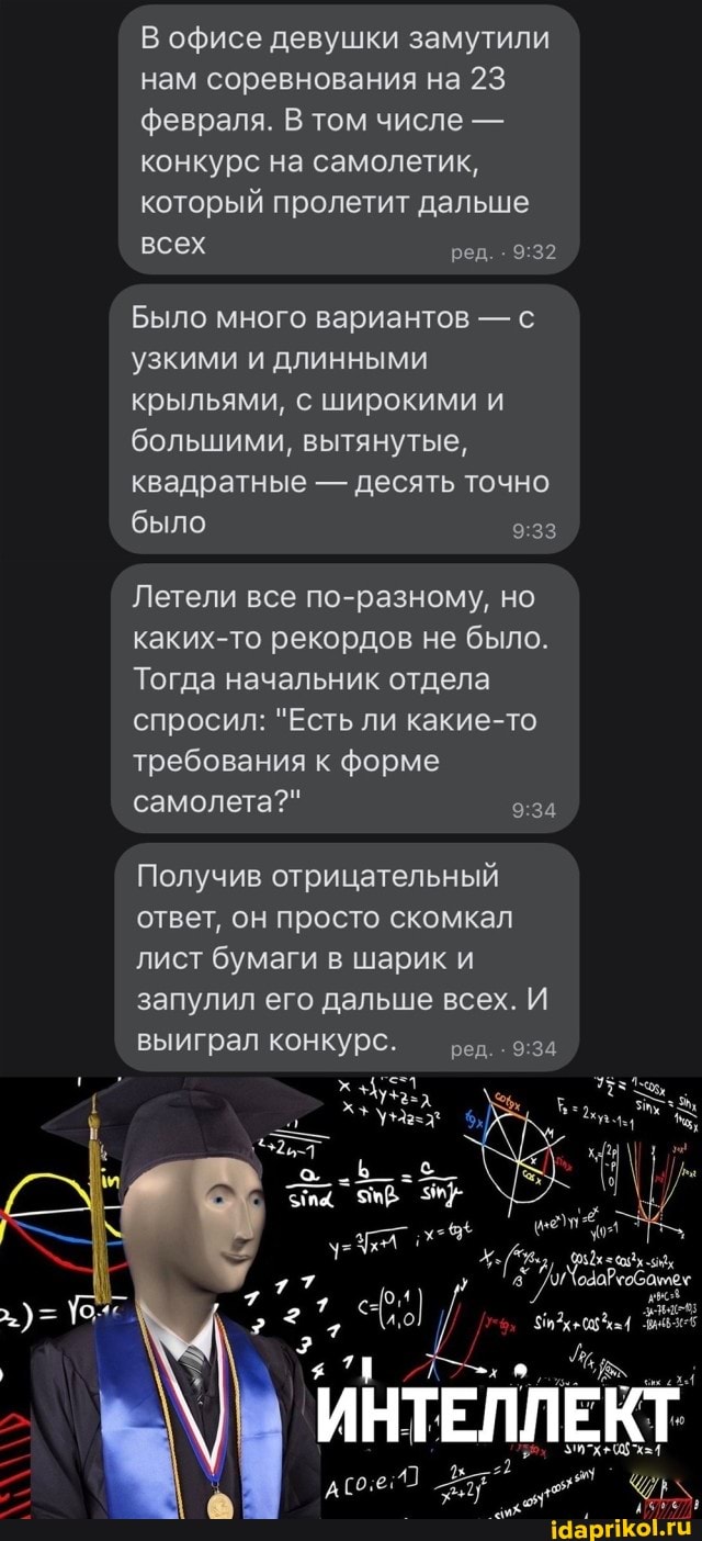 В офисе девушки замутили нам соревнования на 23 февраля. В том числе - конкурс на самолетик, который пролетит дальше всех ред.
Было много вариантов - с узкими и длинными крыльями, с широкими и большими, вытянутые, квадратные - десять точно было
Летели все по-разному, но каких-то рекордов не было.
Тогда начальник отдела спросил: "Есть ли какие-то требования к форме самолета?"
Получив отрицательный ответ, он просто скомкал лист бумаги в шарик и запулил его дальше всех. И выиграл конкурс. ред.
ИНТЕЛЛЕКТ