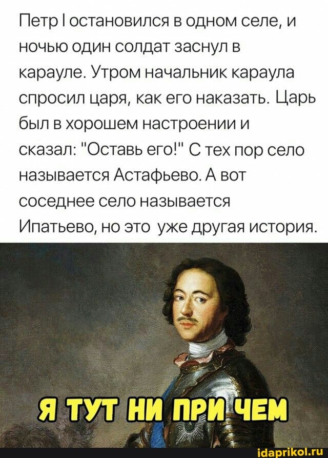 Петр I остановился в одном селе, и ночью один солдат заснул в
карауле. Утром начальник караула спросил царя, как его наказать. Царь был в хорошем настроении и
сказал: "Оставь его!" С тех пор село называется Астафьево. А вот соседнее село называется
Ипатьево, но это уже другая история.
ТУТ НИ ПРИ ЧЕМ