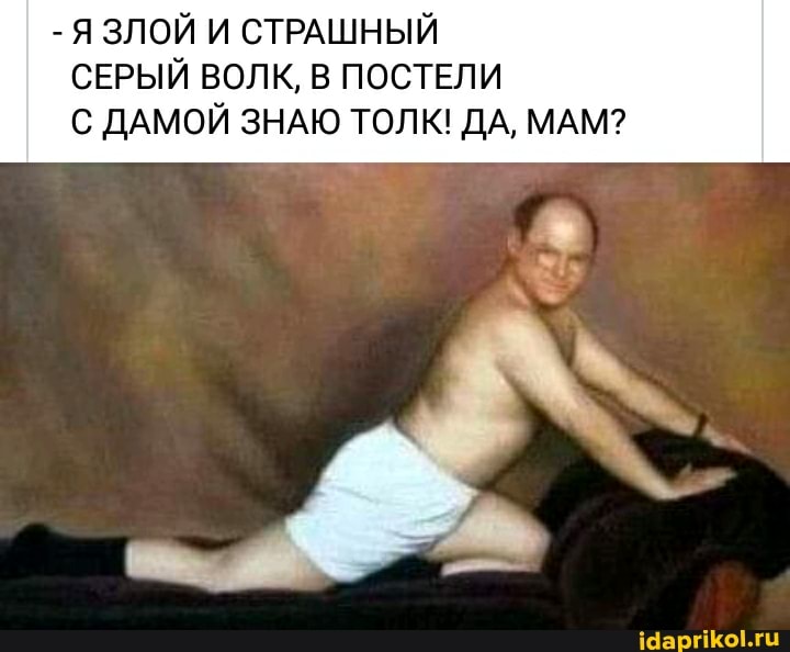 Я ЗЛОЙ И СТРАШНЫЙ
СЕРЫЙ ВОЛК, В ПОСТЕЛИ
С ДАМОЙ ЗНАЮ ТОЛК! ДА, МАМ?