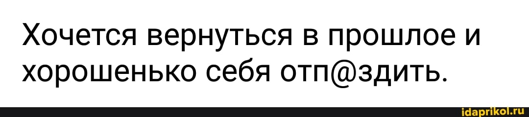 Хочется вернуться в прошлое и
хорошенько себя отп@здить.