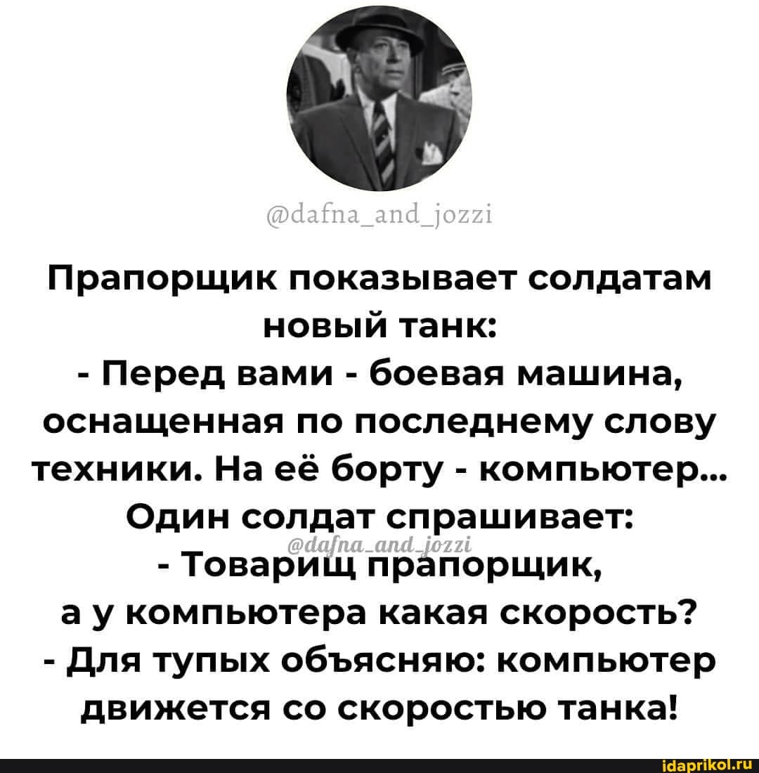 Прапорщик показывает солдатам новый танк:
- Перед вами - боевая машина, оснащенная по последнему слову техники. На её борту - компьютер...
Один солдат спрашивает:
- Товарищ прапорщик, ау компьютера какая скорость?
- Для тупых обясняю: компьютер движется со скоростью танка!