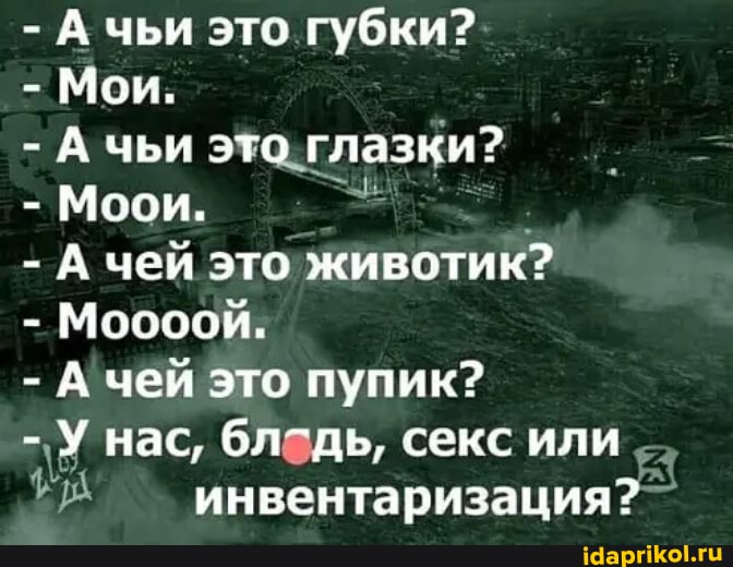 - А чьи это губки?
- Мои.
- А чьи это глазки?
- Моои,
- А чей это животик?
- Моооой.
- А чей это пупик?
- У нас, бледь, секс или инвентаризация?