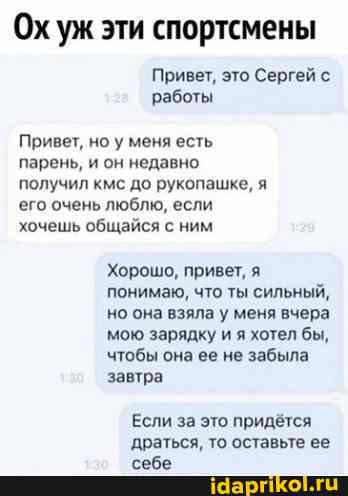 Ох уж эти спортсмены
Привет, это Сергей с работы
Привет, но у меня есть парень, и он недавно получил кмс до рукопашке, я его очень люблю, если хочешь общайся с ним
Хорошо, привет, я понимаю, что ты сильный, но она взяла у меня вчера мою зарядку и я хотел бы, чтобы она ее не забыла завтра
Если за это придётся драться, то оставьте ее себе
