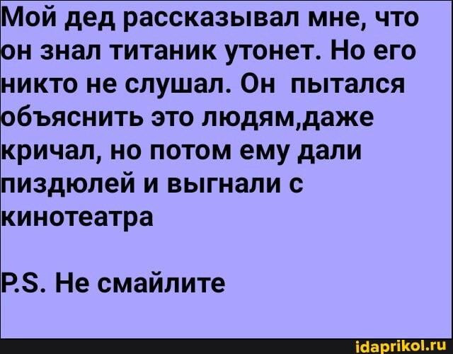 Мой дед рассказывал мне, что он знал титаник утонет. Но его никто не слушал. Он пытался обяснить это людям, даже кричал, но потом ему дали пиздюлей и выгнали с кинотеатра
Р$. Не смайлите