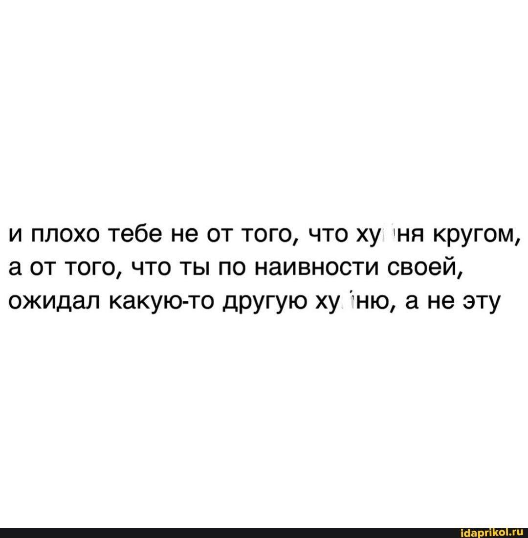 и плохо тебе не от того, что ху ня кругом, а от того, что ты по наивности своей, ожидал какую-то другую ху 'ню, а не эту