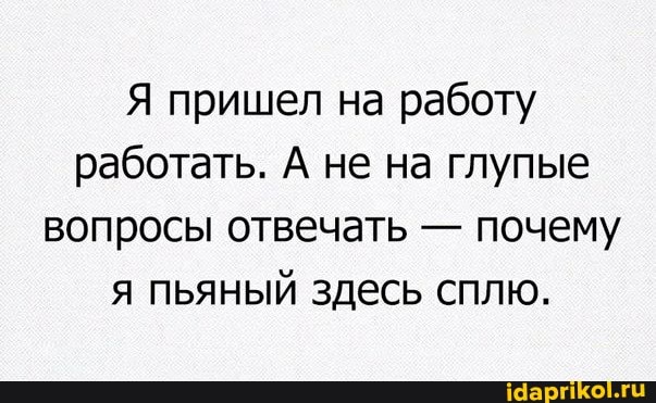 Я пришел на работу работать. А не на глупые вопросы отвечать - почему я пьяный здесь сплю.