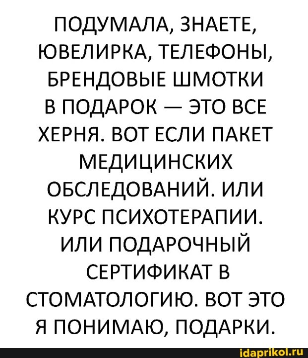 ПОДУМАЛА, ЗНАЕТЕ,
ОВЕЛИРКА, ТЕЛЕФОНЫ,
БРЕНДОВЫЕ ШМОТКИ ПОДАРОК - ЭТО ВСЕ ХЕРНЯ. ВОТ ЕСЛИ ПАКЕТ
МЕДИЦИНСКИХ ОБСЛЕДОВАНИЙ. ИЛИ КУРС ПСИХОТЕРАПИИ.
ИЛИ ПОДАРОЧНЫЙ СЕРТИФИКАТ СТОМАТОЛОГИЮ. ВОТ ЭТО Я ПОНИМАЮ, ПОДАРКИ.