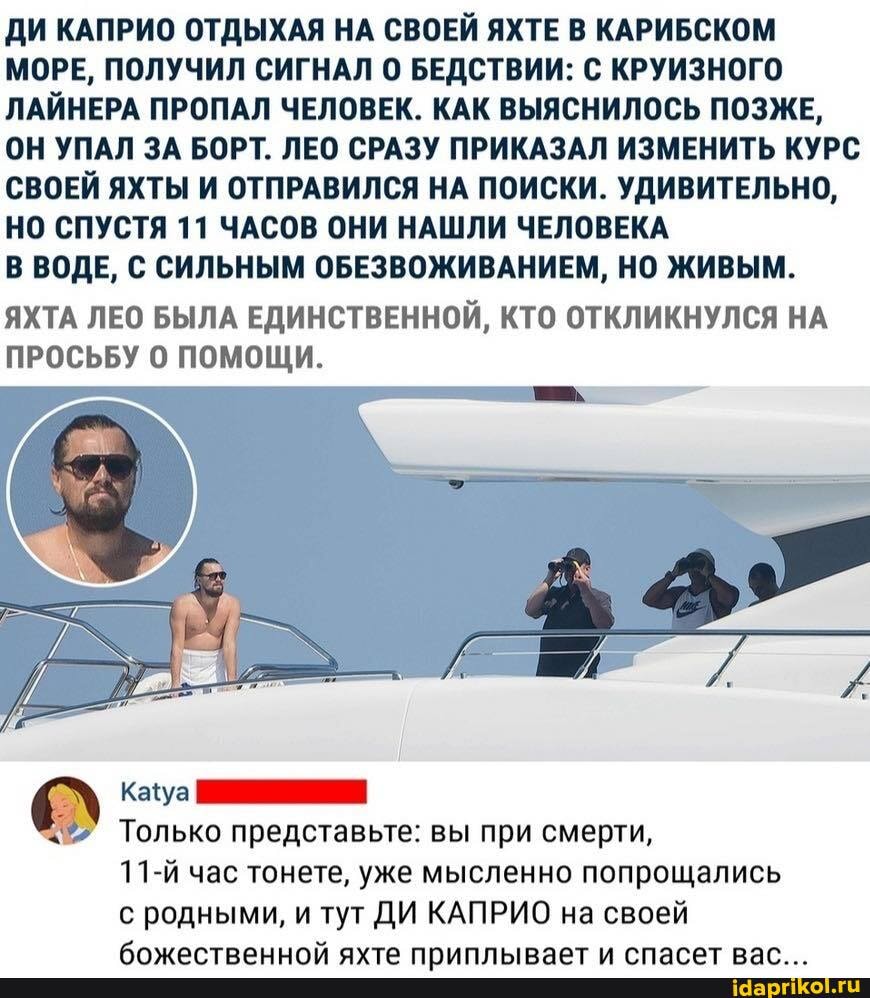 ДИ КАПРИО ОТДЫХАЯ НА СВОЕЙ ЯХТЕ В КАРИБСКОМ МОРЕ, ПОЛУЧИЛ СИГНАЛ БЕДСТВИИ: С КРУИЗНОГО ЛАЙНЕРА ПРОПАЛ ЧЕЛОВЕК. КАК ВЫЯСНИЛОСЬ ПОЗЖЕ,
ОН УПАЛ ЗА БОРТ. ЛЕО СРАЗУ ПРИКАЗАЛ ИЗМЕНИТЬ КУРС СВОЕЙ ЯХТЫ И ОТПРАВИЛСЯ НА ПОИСКИ. УДИВИТЕЛЬНО,
НО СПУСТЯ 11 ЧАСОВ ОНИ НАШЛИ ЧЕЛОВЕКА
В ВОДЕ, С СИЛЬНЫМ ОБЕЗВОЖИВАНИЕМ, НО ЖИВЫМ.
ЯХТА ЛЕО БЫЛА ЕДИНСТВЕННОЙ, КТО ОТКЛИКНУЛСЯ НА ПРОСЬБУ ПОМОЩИ.
> Только представьте: вы при смерти,
11-й час тонете, уже мысленно попрощались с родными, и тут ДИ КАПРИО на своей
Клиалтранияйм аута РАЛАРЛАТ