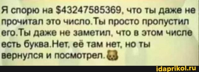 Я спорю на $43247585369, что ты даже не прочитал это число.Ты просто пропустил его.Ты даже не заметил, что в этом числе есть буква.Нет, её там нет, но ты
вернулся и посмотрел.