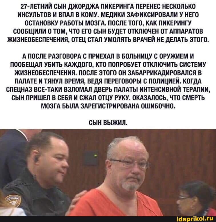 27-ЛЕТНИЙ СЫН ДЖОРДЖА ПИКЕРИНГА ПЕРЕНЕС НЕСКОЛЬКО ИНСУЛЬТОВ И ВПАЛ В КОМУ. МЕДИКИ ЗАФИКСИРОВАЛИ У НЕГО ОСТАНОВКУ РАБОТЫ МОЗГА. ПОСЛЕ ТОГО, КАК ПИКЕРИНГУ СООБЩИЛИ 0 ТОМ, ЧТО ЕГО СЫН БУДЕТ ОТКЛЮЧЕН ОТ АППАРАТОВ ЖИЗНЕОБЕСПЕЧЕНИЯ, ОТЕЦ СТАЛ УМОЛЯТЬ ВРАЧЕЙ НЕ ДЕЛАТЬ ЭТОГО.
А ПОСЛЕ РАЗГОВОРА С ПРИЕХАЛ В БОЛЬНИЦУ С ОРУЖИЕМ И ПООБЕЩАЛ УБИТЬ КАЖДОГО, КТО ПОПРОБУЕТ ОТКЛЮЧИТЬ СИСТЕМУ ЖИЗНЕОБЕСПЕЧЕНИЯ. ПОСЛЕ ЭТОГО ОН ЗАБАРРИКАДИРОВАЛСЯ В ПАЛАТЕ И ТЯНУЛ ВРЕМЯ, ВЕДЯ ПЕРЕГОВОРЫ С ПОЛИЦИЕЙ. КОГДА СПЕЦНАЗ ВСЕ-ТАКИ ВЗЛОМАЛ ДВЕРЬ ПАЛАТЫ ИНТЕНСИВНОЙ ТЕРАПИИ,
СЫН ПРИШЕЛ В СЕБЯ И СЖАЛ ОТЦУ РУКУ. ОКАЗАЛОСЬ, ЧТО СМЕРТЬ МОЗГА БЫЛА ЗАРЕГИСТРИРОВАНА ОШИБОЧНО.
СЫН ВЫЖИЛ.