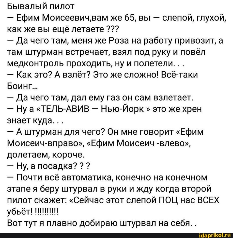 Бывалый пилот
- Ефим Моисеевич,'вам же 65, вы - слепой, глухой, как же вы ещё летаете
- Да чего там, меня же Роза на работу привозит, а.
там штурман встречает, взял под руку и повёл медконтроль проходить, ну и полетели.
- Как это? А взлёт? Это же сложно! Всё-таки
Боинг...
- Да чего там, дал ему газ он сам взлетает.
- Ну "ТЕЛЬ-АВИВ - Нью-Йорк " это же хрен знает куда.
- А штурман для чего? Он мне говорит "Ефим
Моисеич-вправо", "Ефим Моисеич -влево", долетаем, короче.
- Ну, а посадка? ? ?
- Почти всё автоматика, конечно на конечном этапе я беру штурвал в руки и жду когда второй пилот скажет: "Сейчас этот слепой ПОЦ нас ВСЕХ убьёт!
Вот тут я плавно добираю штурвал на себя. .
