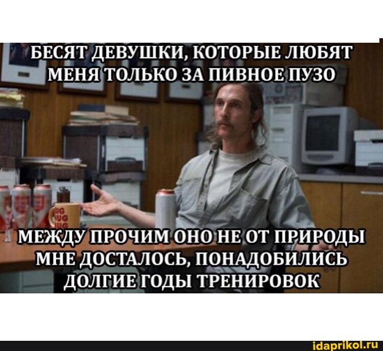 БЕСЯТ ДЕВУШКИ, КОТОРЫЕ ЛЮБЯТ МЕНЯ ТОЛЬКО ЗА ПИВНОЕ ПУЗО
МЕЖДУ ПРОЧИМ ОНО НЕ ОТ ПРИРОДЫ МНЕ ДОСТАЛОСЬ, ПОНАДОБИЛИСЬ ДОЛГИЕ ГОДЫ ТРЕНИРОВОК