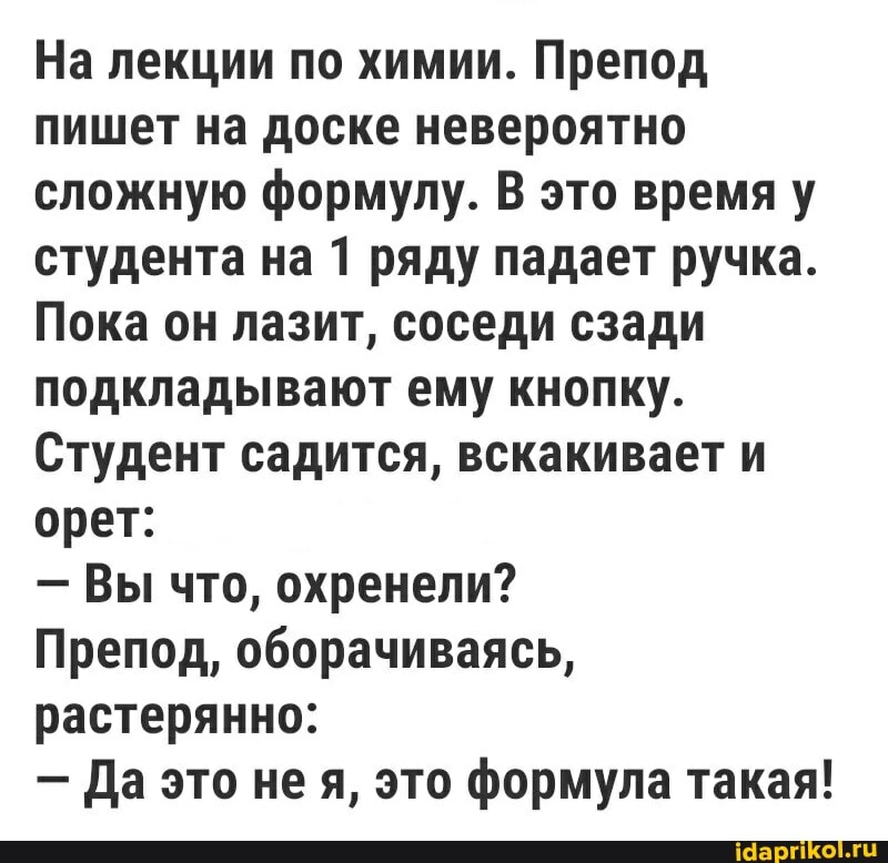 На лекции по химии. Препод пишет на доске невероятно сложную формулу. В это время у студента на 1 ряду падает ручка.
Пока он лазит, соседи сзади подкладывают ему кнопку.
Студент садится, вскакивает и орет:
- Вы что, охренели?
Препод, оборачиваясь, растерянно:
- Да это не я, это формула такая!